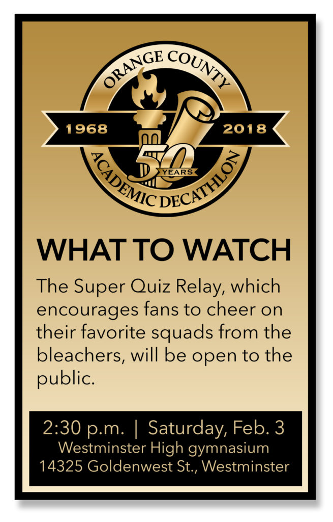WHAT TO WATCH The Super Quiz Relay, which encourages fans to cheer on their favorite squads from the bleachers, will be open to the public. Time: 2:30 p.m. Date: Saturday, Feb. 3 Place: Westminster High gymnasium, 14325 Goldenwest St., Westminster