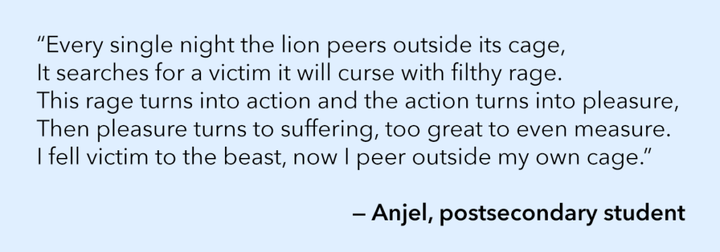 “Every single night the lion peers outside its cage, It searches for a victim it will curse with filthy rage. This rage turns into action and the action turns into pleasure, Then pleasure turns to suffering, too great to even measure. I fell victim to the beast, now I peer outside my own cage.” — Anjel, postsecondary student