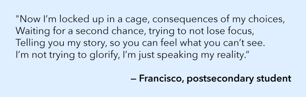 "Now I’m locked up in a cage, consequences of my choices, Waiting for a second chance, trying to not lose focus, Telling you my story, so you can feel what you can’t see. I’m not trying to glorify, I’m just speaking my reality.” — Francisco, postsecondary student